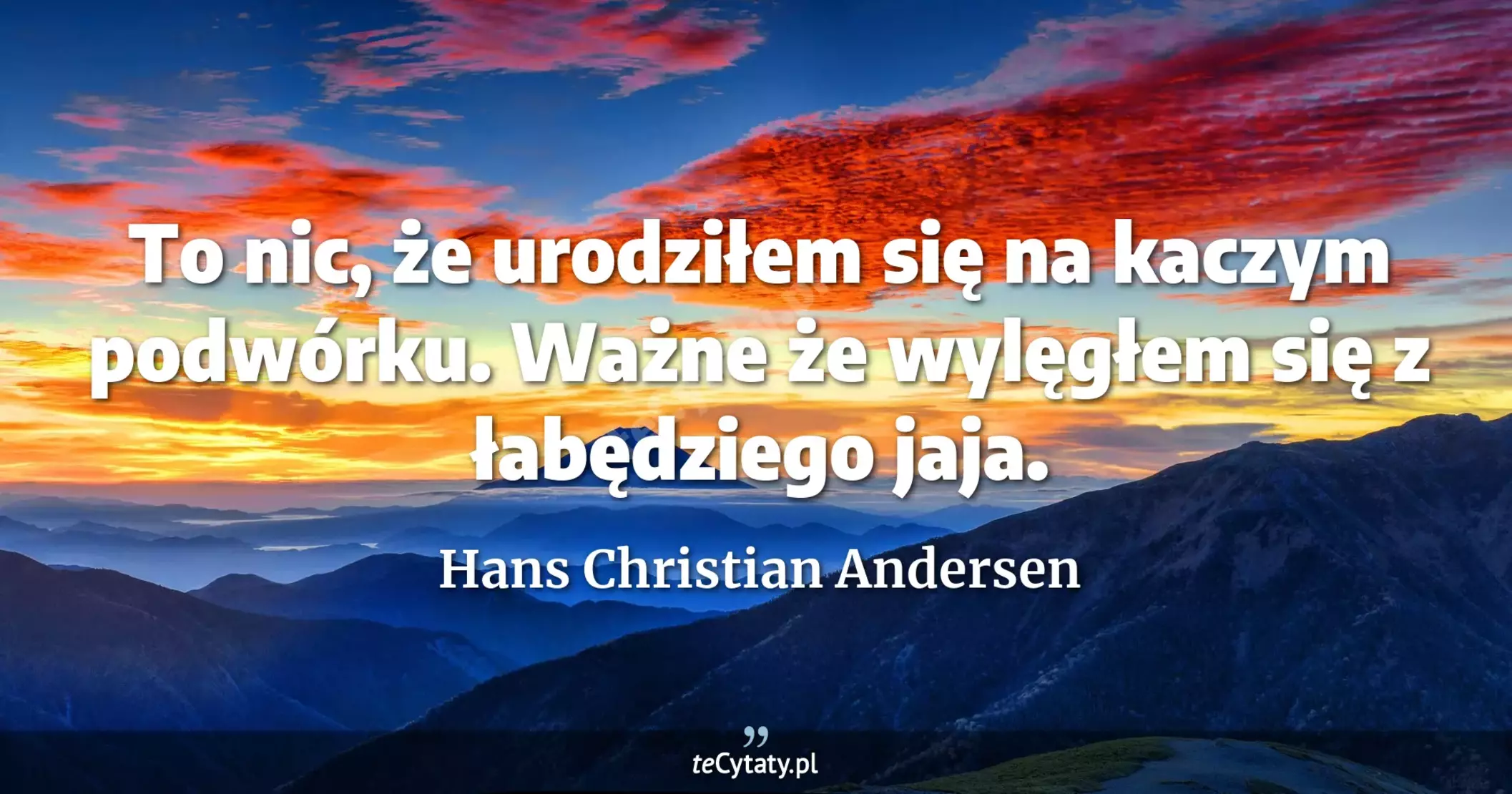 To nic, że urodziłem się na kaczym podwórku. Ważne że wylęgłem się z łabędziego jaja. - Hans Christian Andersen