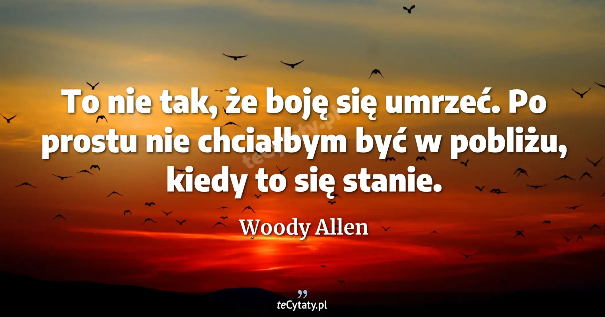 To nie tak, że boję się umrzeć. Po prostu nie chciałbym być w pobliżu, kiedy to się stanie. - Woody Allen