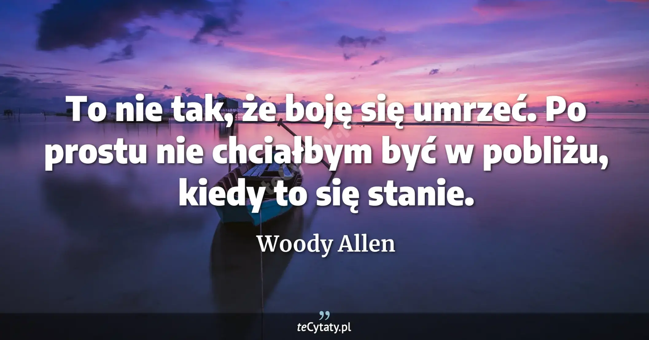To nie tak, że boję się umrzeć. Po prostu nie chciałbym być w pobliżu, kiedy to się stanie. - Woody Allen