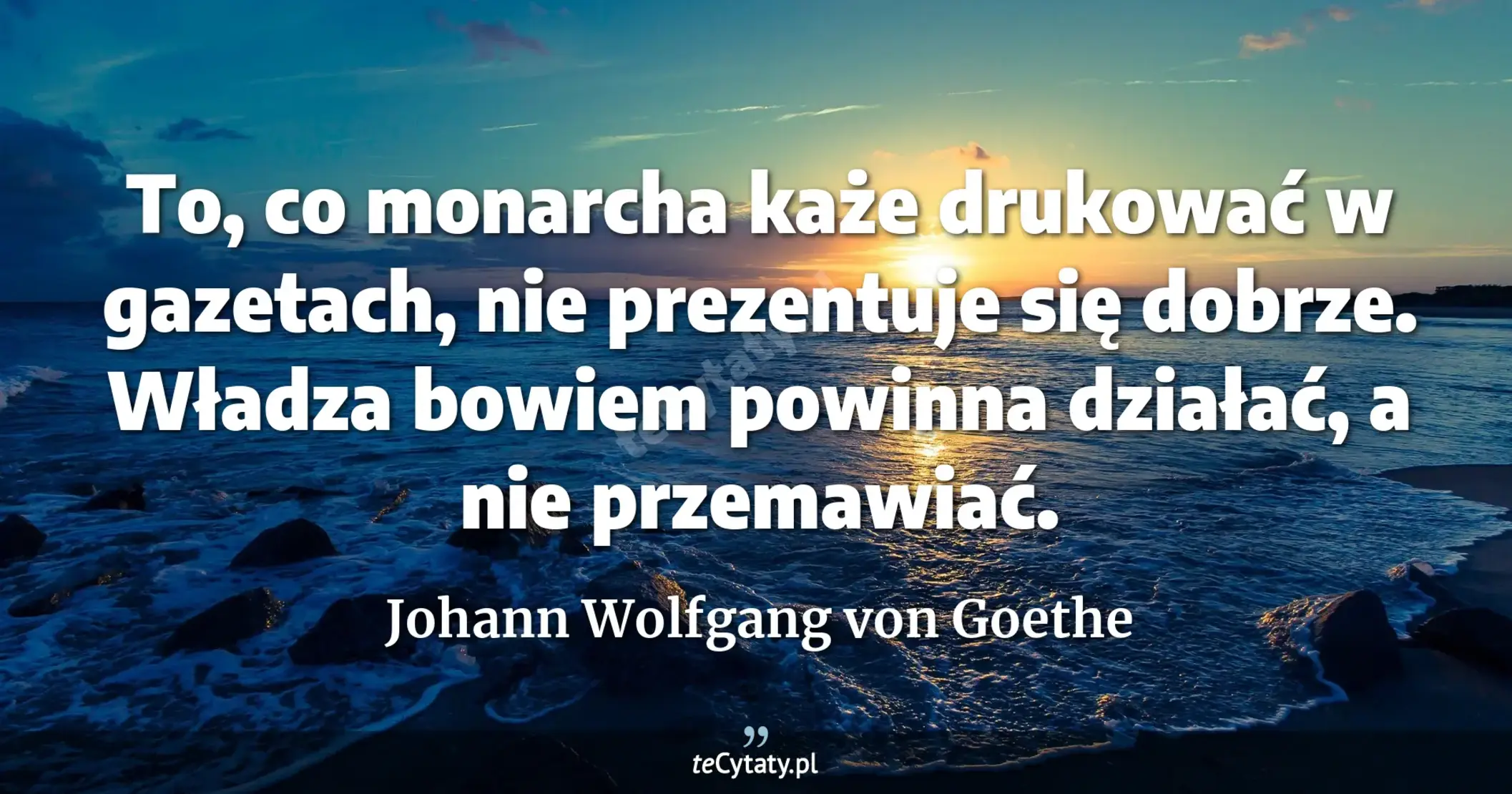 To, co monarcha każe drukować w gazetach, nie prezentuje się dobrze. Władza bowiem powinna działać, a nie przemawiać. - Johann Wolfgang von Goethe