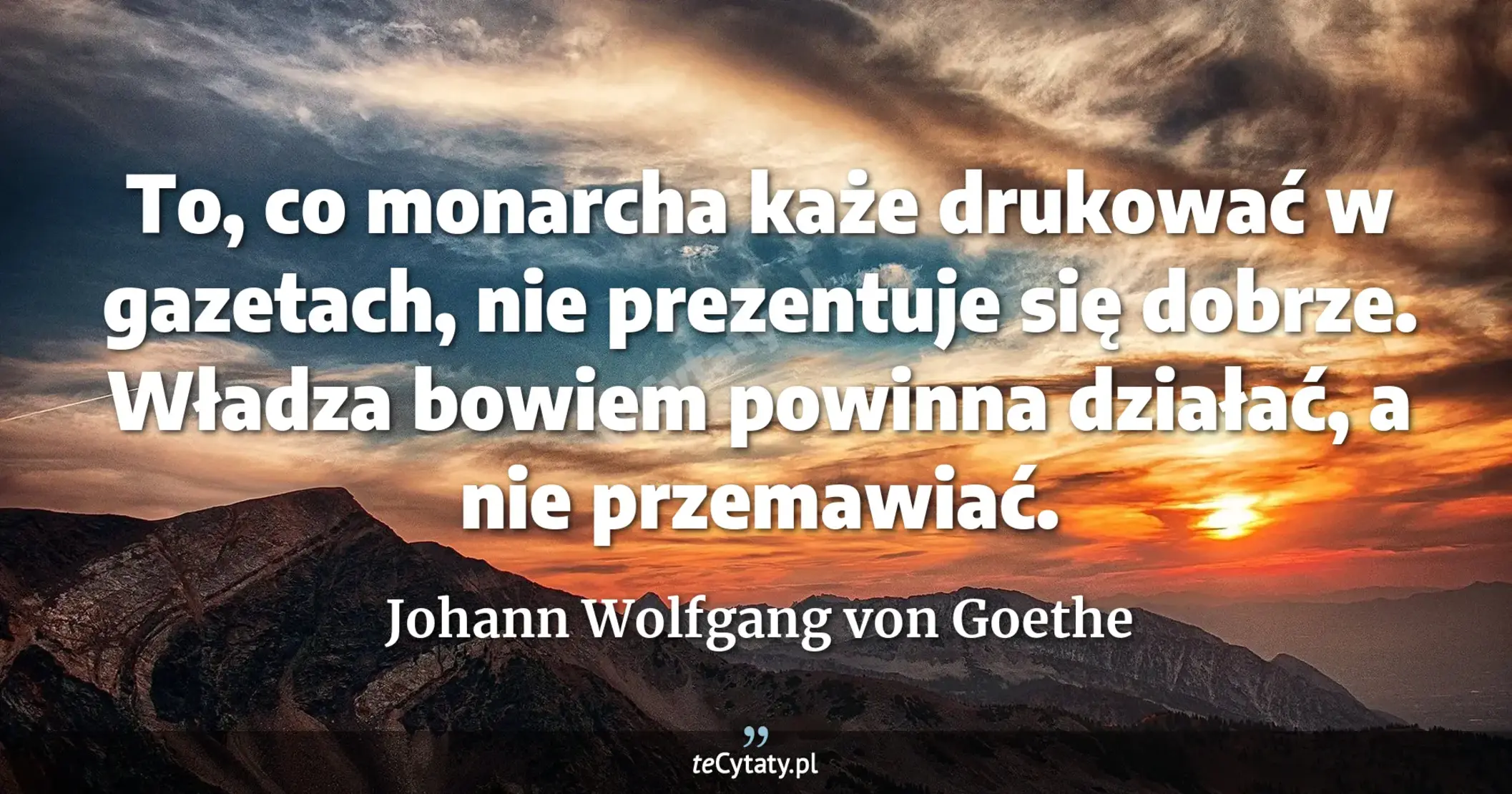 To, co monarcha każe drukować w gazetach, nie prezentuje się dobrze. Władza bowiem powinna działać, a nie przemawiać. - Johann Wolfgang von Goethe