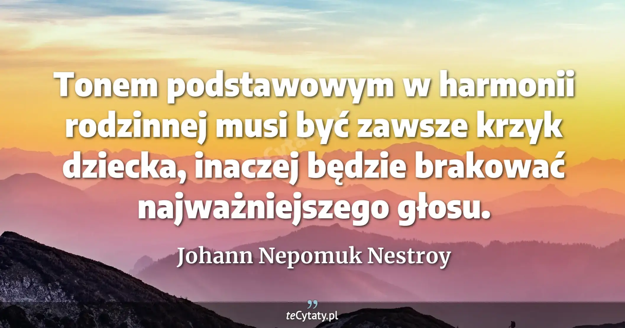 Tonem podstawowym w harmonii rodzinnej musi być zawsze krzyk dziecka, inaczej będzie brakować najważniejszego głosu. - Johann Nepomuk Nestroy