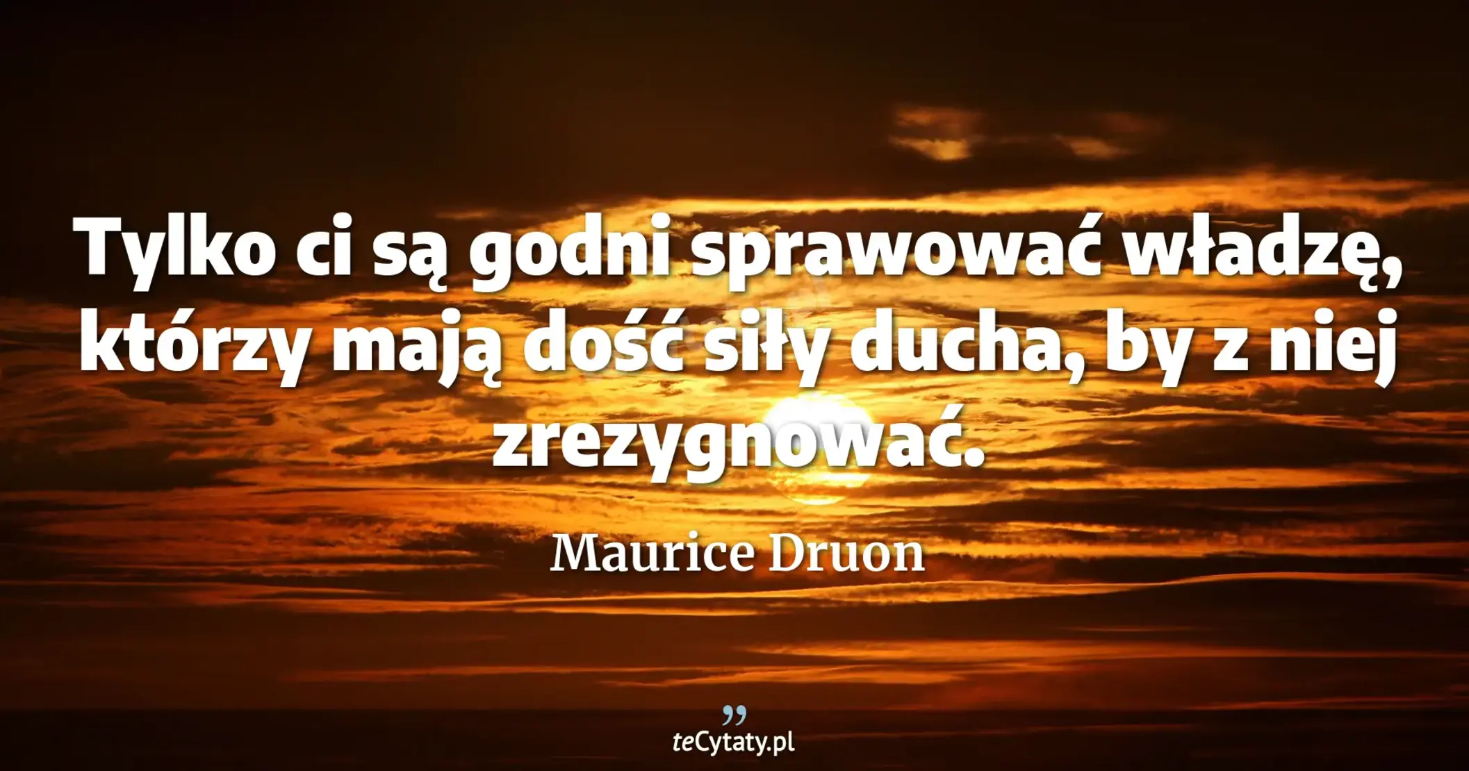 Tylko ci są godni sprawować władzę, którzy mają dość siły ducha, by z niej zrezygnować. - Maurice Druon