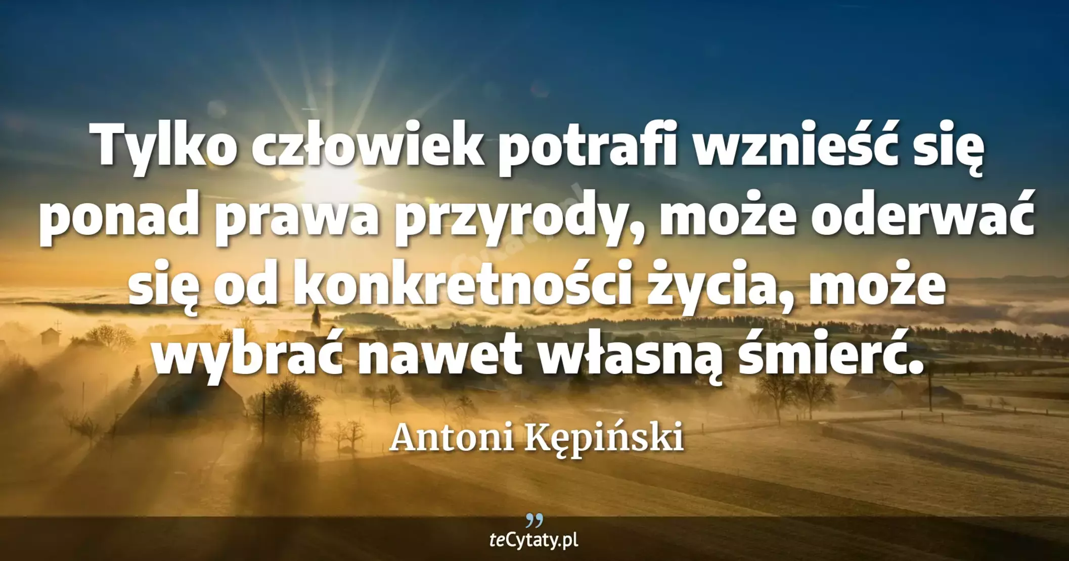 Tylko człowiek potrafi wznieść się ponad prawa przyrody, może oderwać się od konkretności życia, może wybrać nawet własną śmierć. - Antoni Kępiński