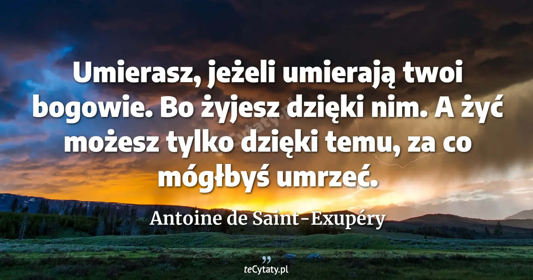 Umierasz, jeżeli umierają twoi bogowie. Bo żyjesz dzięki nim. A żyć możesz tylko dzięki temu, za co mógłbyś umrzeć. - Antoine de Saint-Exupéry