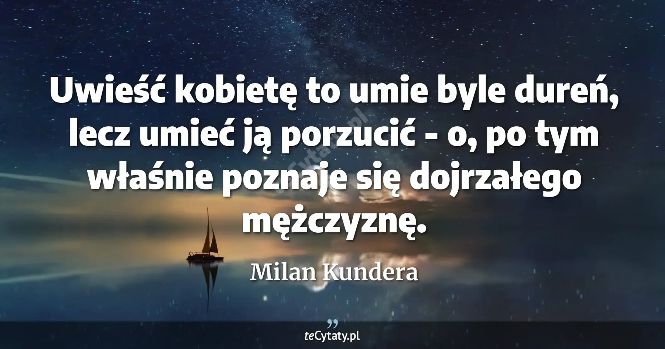 Uwieść kobietę to umie byle dureń, lecz umieć ją porzucić - o, po tym właśnie poznaje się dojrzałego mężczyznę. - Milan Kundera