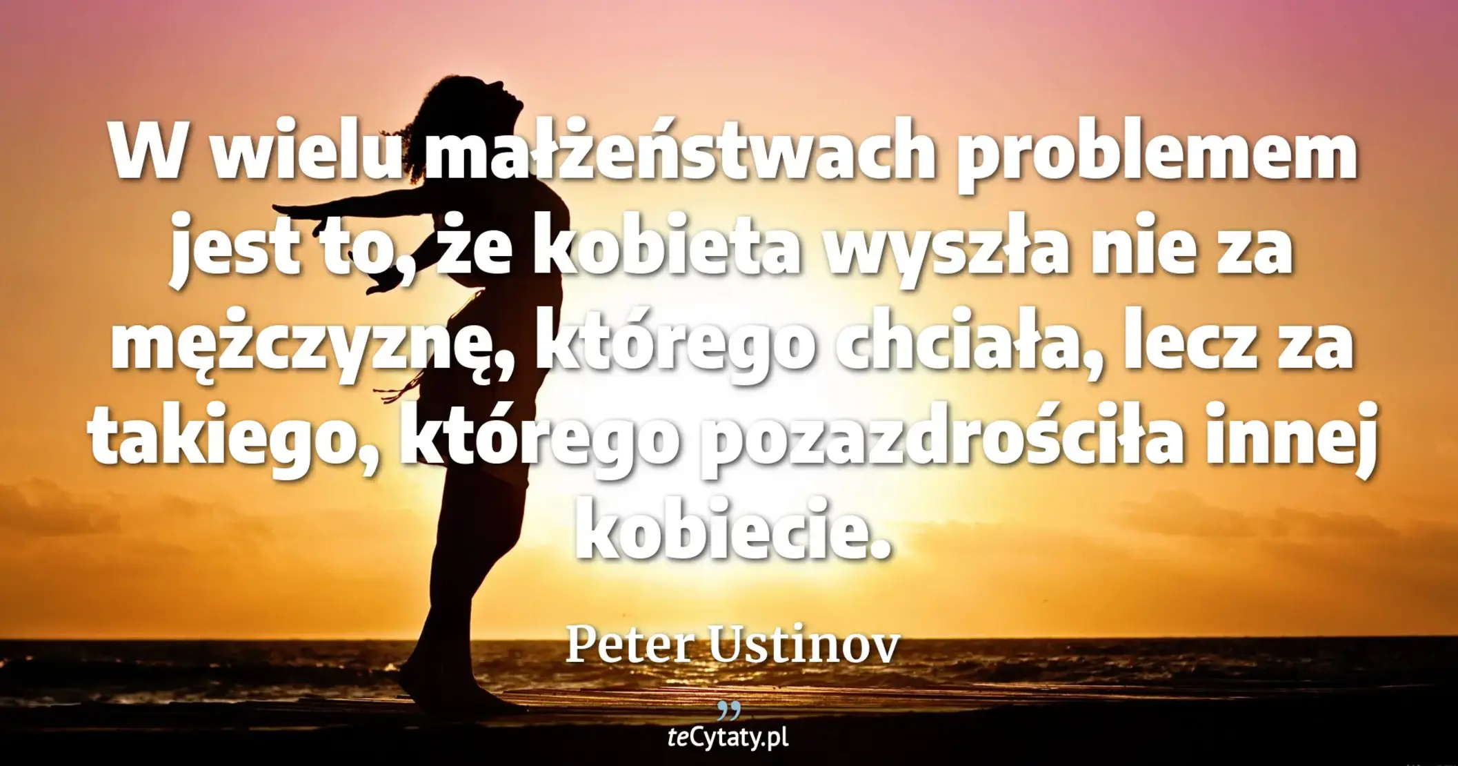 W wielu małżeństwach problemem jest to, że kobieta wyszła nie za mężczyznę, którego chciała, lecz za takiego, którego pozazdrościła innej kobiecie. - Peter Ustinov