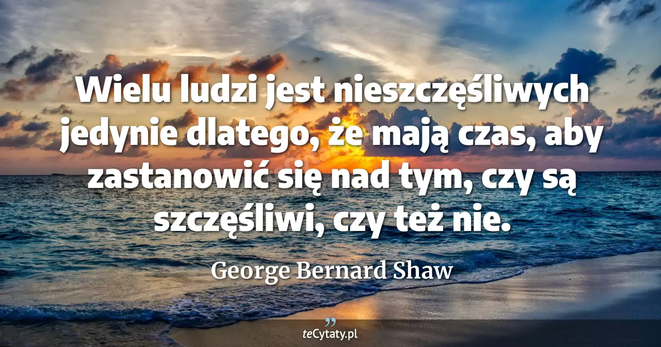 Wielu ludzi jest nieszczęśliwych jedynie dlatego, że mają czas, aby zastanowić się nad tym, czy są szczęśliwi, czy też nie. - George Bernard Shaw