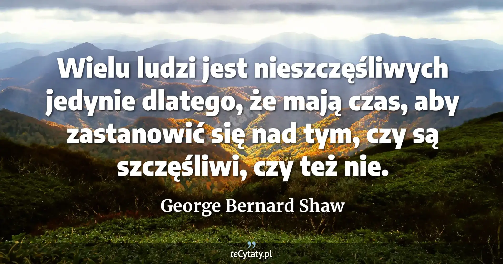 Wielu ludzi jest nieszczęśliwych jedynie dlatego, że mają czas, aby zastanowić się nad tym, czy są szczęśliwi, czy też nie. - George Bernard Shaw