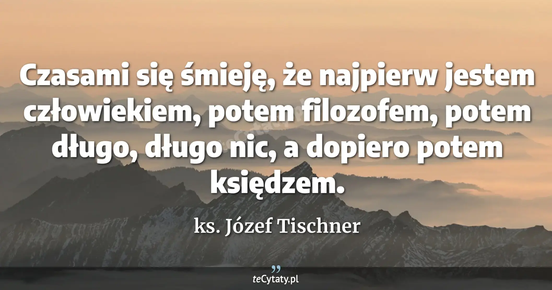 Czasami się śmieję, że najpierw jestem człowiekiem, potem filozofem, potem długo, długo nic, a dopiero potem księdzem. - ks. Józef Tischner