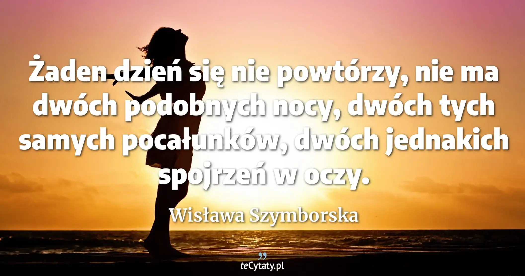 Żaden dzień się nie powtórzy, <br> nie ma dwóch podobnych nocy, <br> dwóch tych samych pocałunków, <br> dwóch jednakich spojrzeń w oczy. - Wisława Szymborska