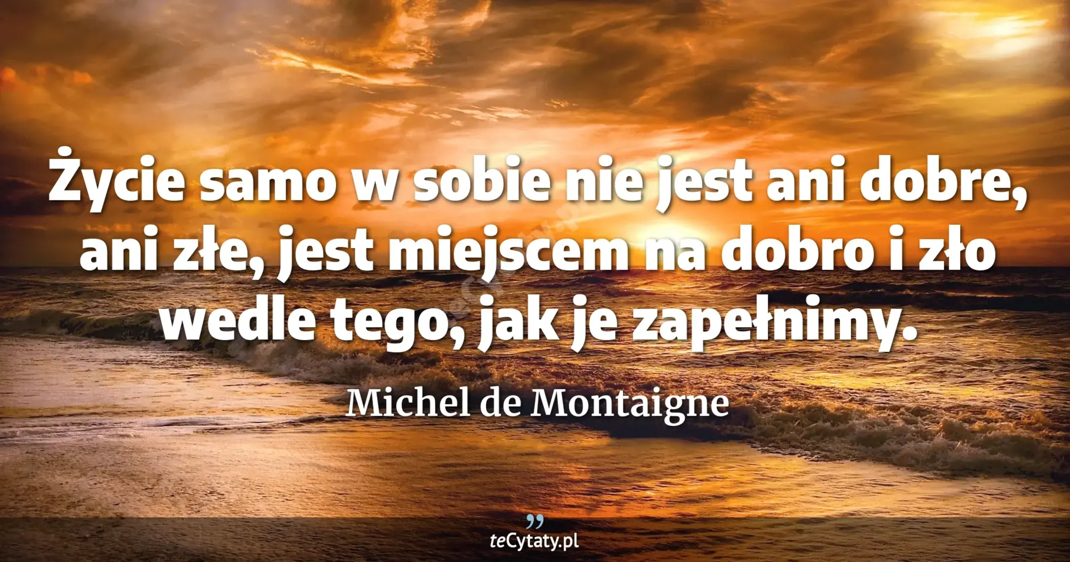 Życie samo w sobie nie jest ani dobre, ani złe, jest miejscem na dobro i zło wedle tego, jak je zapełnimy. - Michel de Montaigne