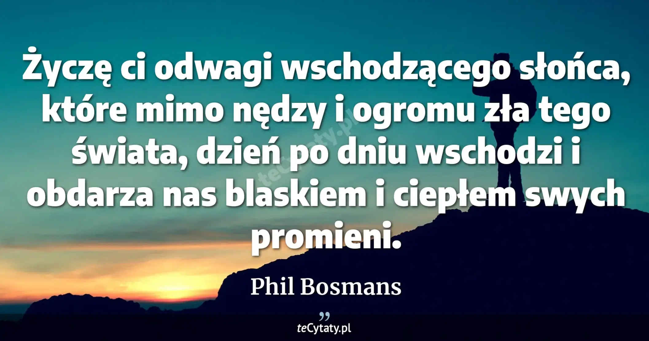 Życzę ci odwagi wschodzącego słońca, które mimo nędzy i ogromu zła tego świata, dzień po dniu wschodzi i obdarza nas blaskiem i ciepłem swych promieni. - Phil Bosmans