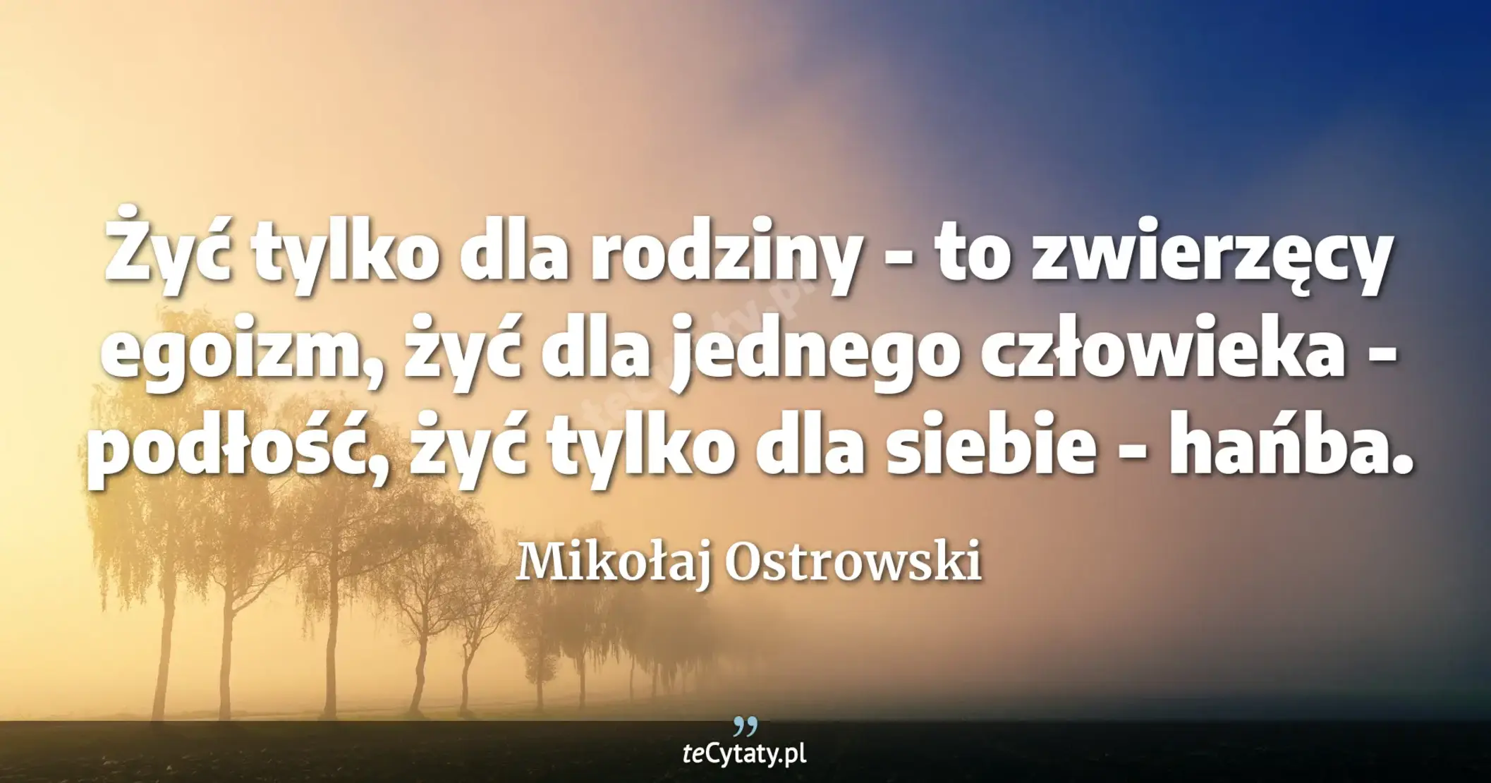 Żyć tylko dla rodziny - to zwierzęcy egoizm, żyć dla jednego człowieka - podłość, żyć tylko dla siebie - hańba. - Mikołaj Ostrowski