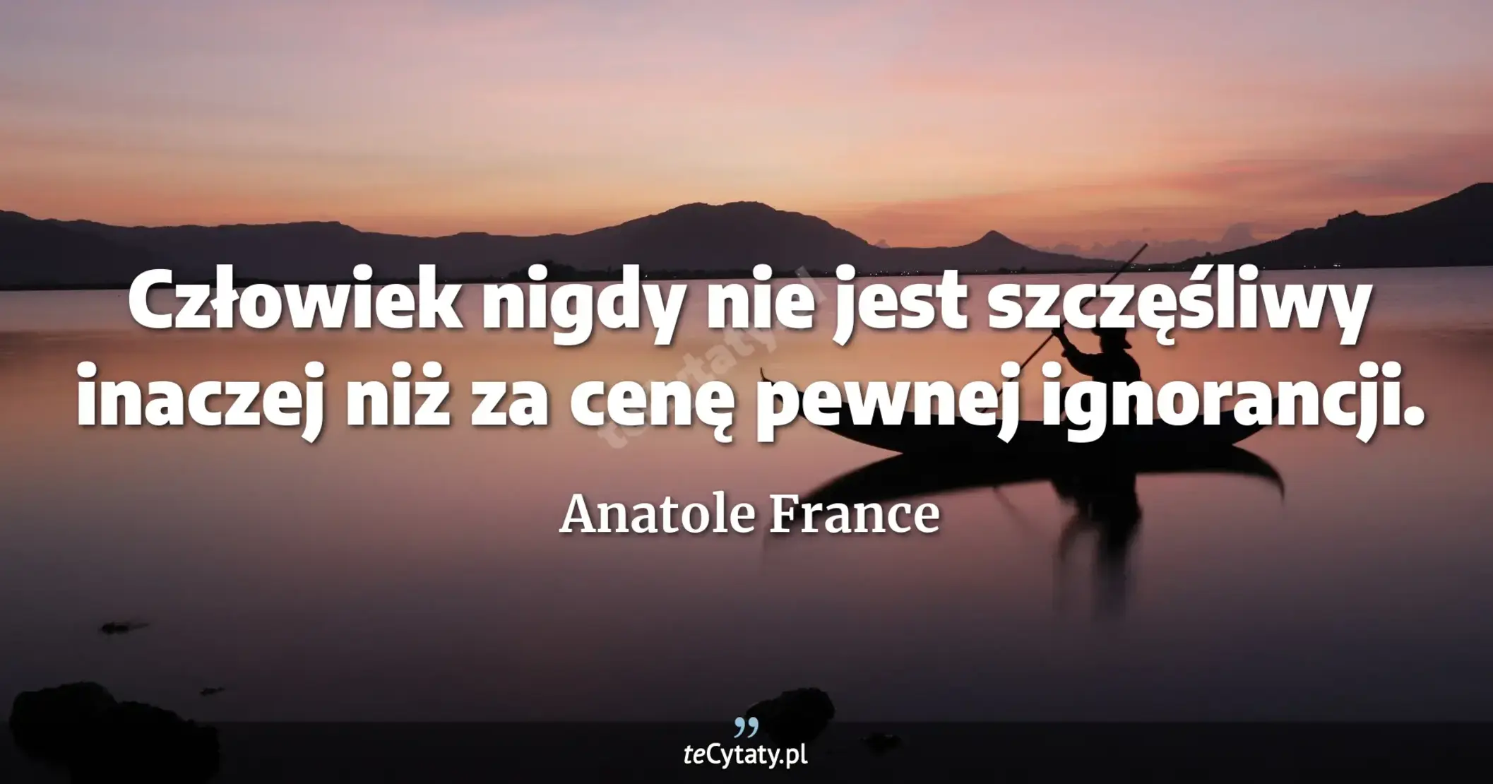 Człowiek nigdy nie jest szczęśliwy inaczej niż za cenę pewnej ignorancji. - Anatole France