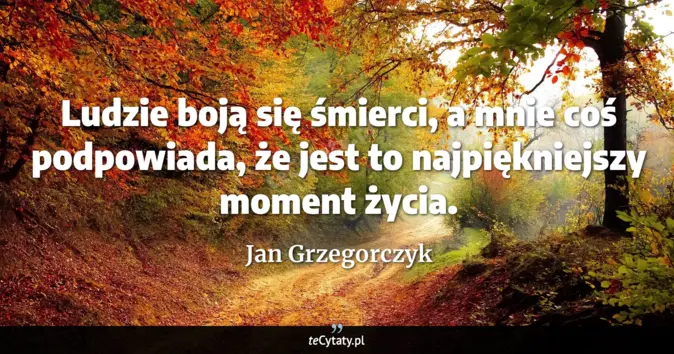 Cytat Jan Grzegorczyk: Ludzie boją się śmierci, a mnie coś podpowiada, że jest to najpiękniej...