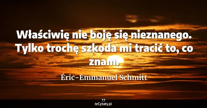 Cytat Éric-Emmanuel Schmitt: Właściwię nie boję się nieznanego. Tylko trochę szkoda mi tracić to, c...