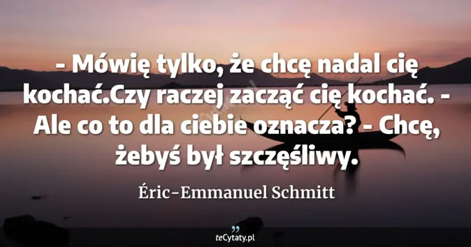 Cytat Éric-Emmanuel Schmitt: - Mówię tylko, że chcę nadal cię kochać.Czy raczej zacząć cię kochać.<...