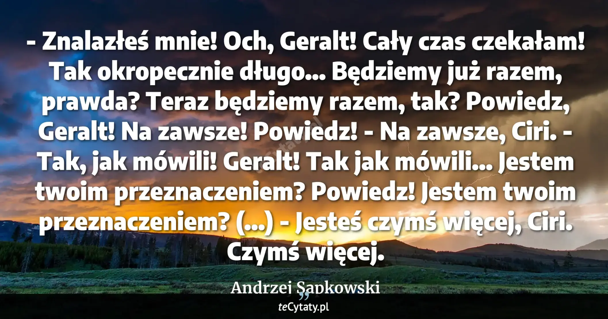 Cytat Andrzej Sapkowski: "- Znalazłeś mnie! Och, Geralt! Cały czas czekałam! Tak okropecznie długo... Będziemy już razem, praw..."