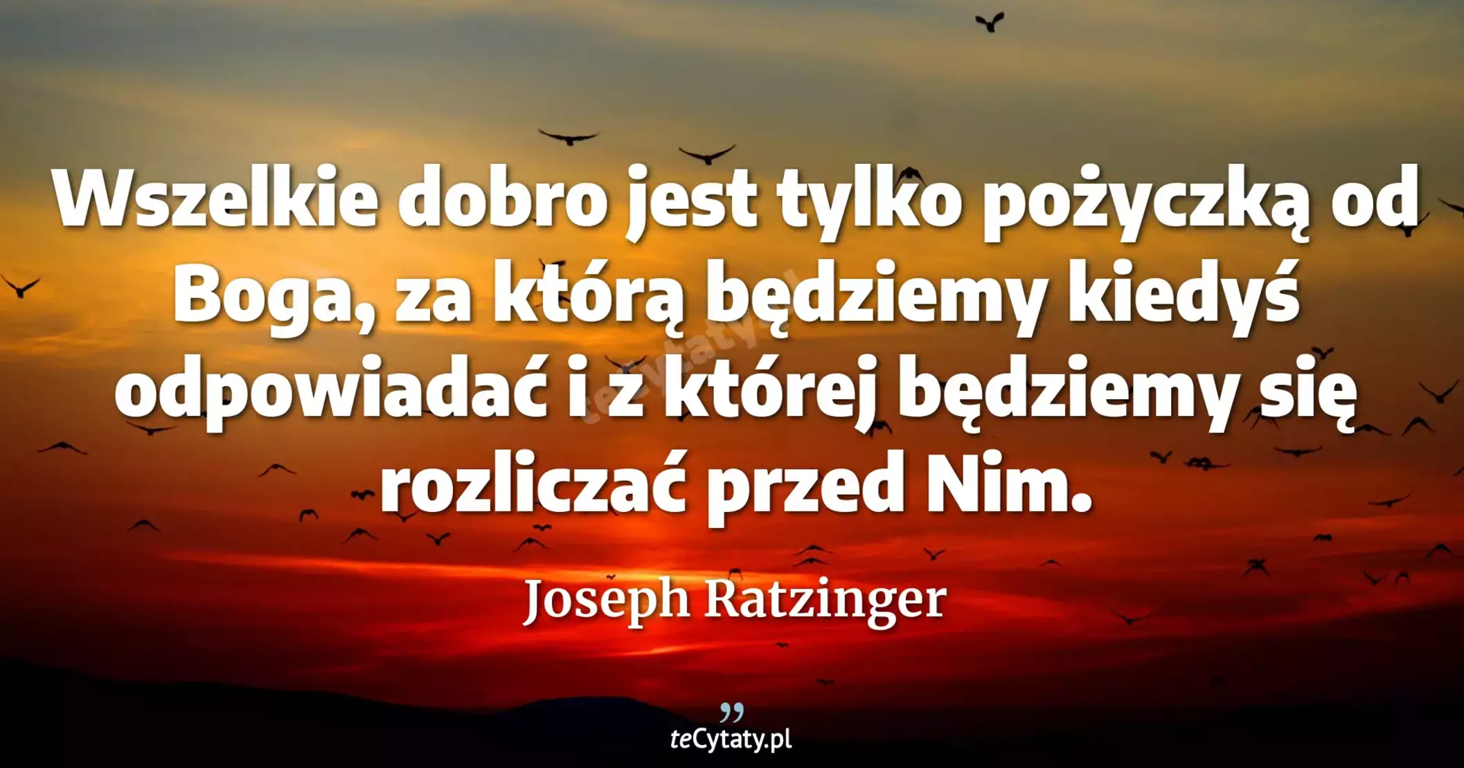 Wszelkie dobro jest tylko pożyczką od Boga, za którą będziemy kiedyś odpowiadać i z której będziemy się rozliczać przed Nim. - Joseph Ratzinger