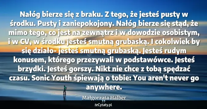 Cytat Małgorzata Halber: Nałóg bierze się z braku.<br>
Z tego, że jesteś pusty w środku. Pusty ...
