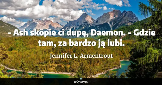 Cytat Jennifer L. Armentrout: - Ash skopie ci dupę, Daemon.<br>
- Gdzie tam, za bardzo ją lubi....